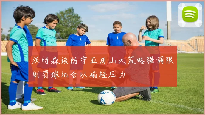 沃特森谈防守亚历山大策略强调限制罚球机会以减轻压力