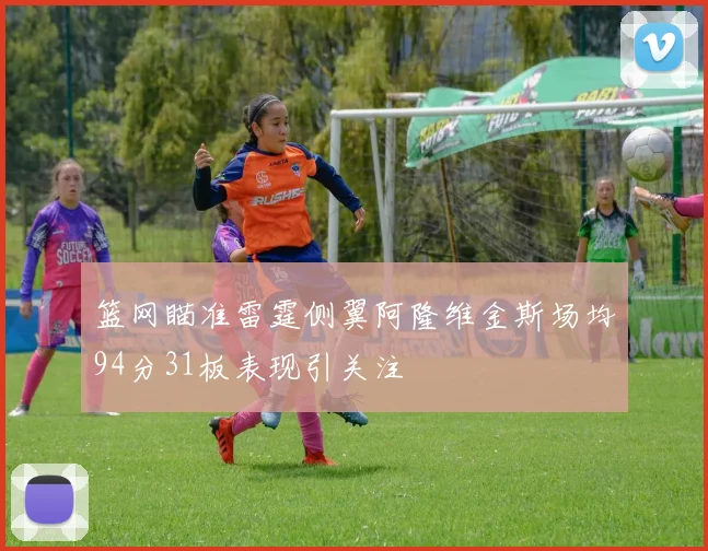 篮网瞄准雷霆侧翼阿隆维金斯场均94分31板表现引关注