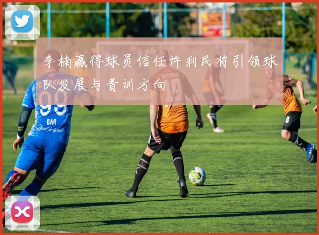 李楠赢得球员信任许利民将引领球队发展与青训方向