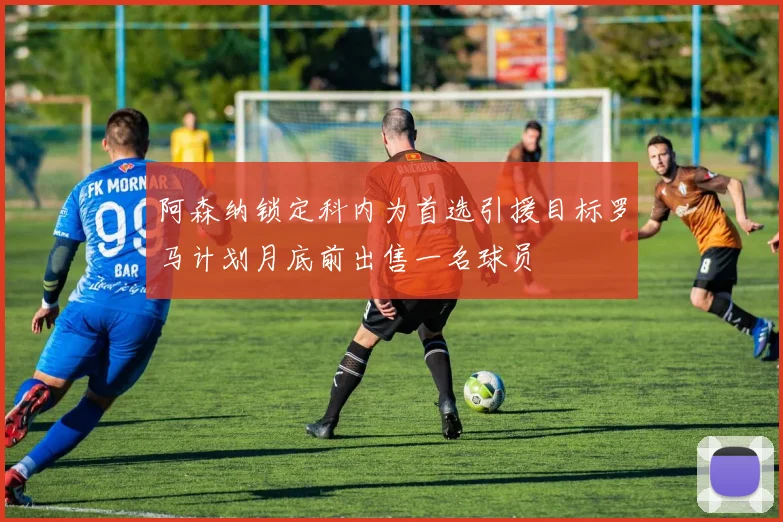 阿森纳锁定科内为首选引援目标罗马计划月底前出售一名球员