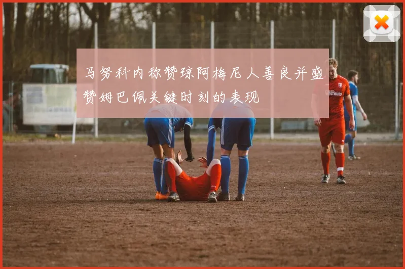 马努科内称赞琼阿梅尼人善良并盛赞姆巴佩关键时刻的表现