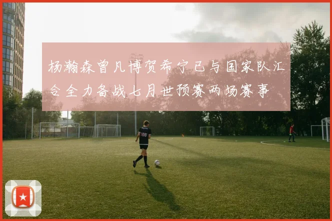 杨瀚森曾凡博贺希宁已与国家队汇合全力备战七月世预赛两场赛事