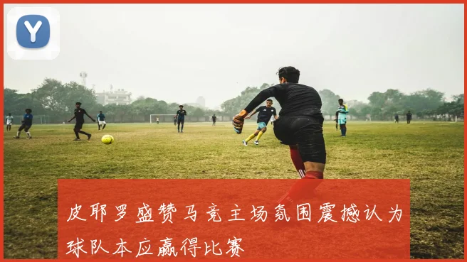 皮耶罗盛赞马竞主场氛围震撼认为球队本应赢得比赛