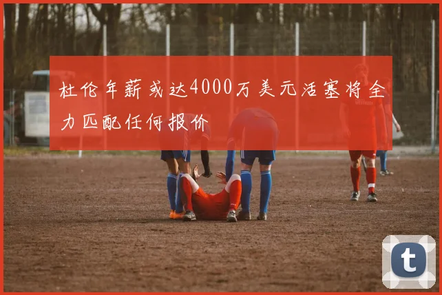 杜伦年薪或达4000万美元活塞将全力匹配任何报价