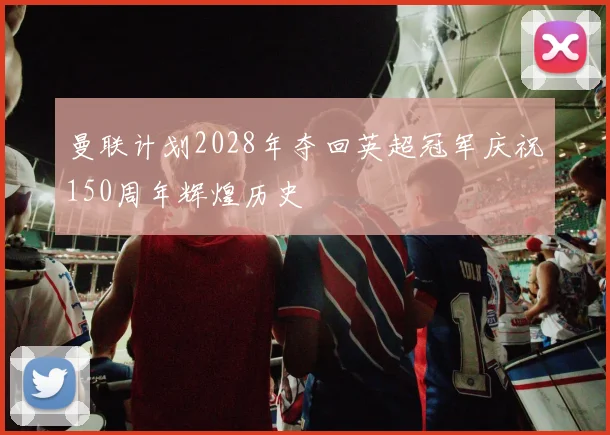 曼联计划2028年夺回英超冠军庆祝150周年辉煌历史
