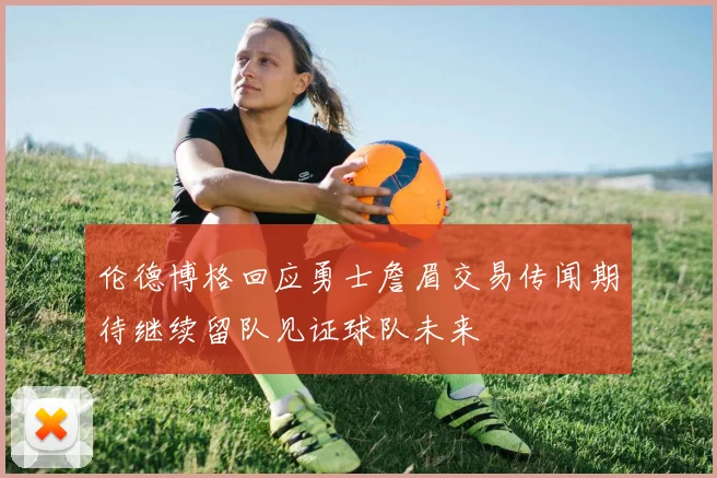 伦德博格回应勇士詹眉交易传闻期待继续留队见证球队未来