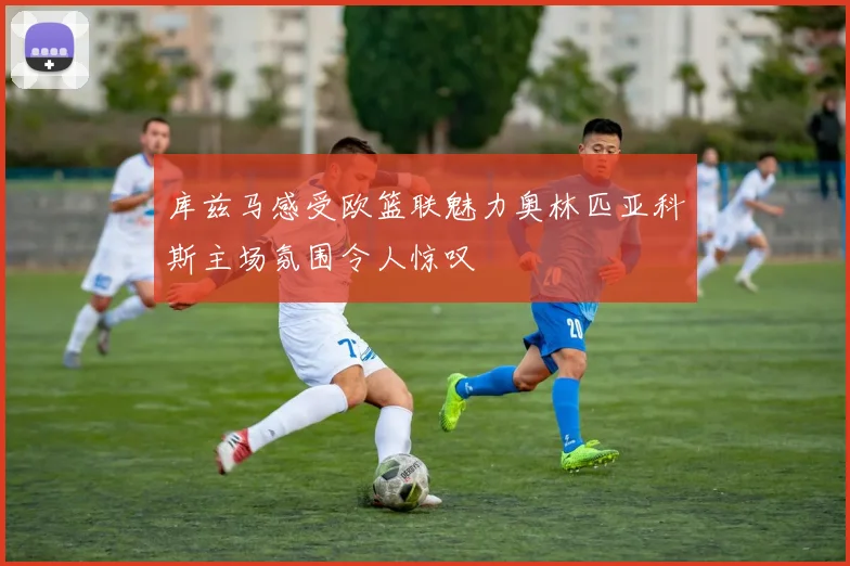 库兹马感受欧篮联魅力奥林匹亚科斯主场氛围令人惊叹