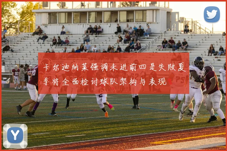 卡尔迪纳莱强调未进前四是失败夏季将全面检讨球队架构与表现