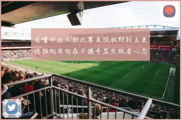 名嘴评论文班比赛表现粗野肘击里德推倒布伦森不握手显失败者心态