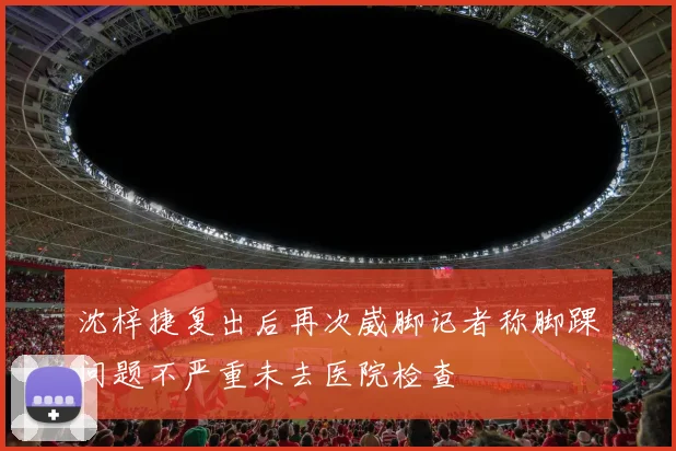 沈梓捷复出后再次崴脚记者称脚踝问题不严重未去医院检查