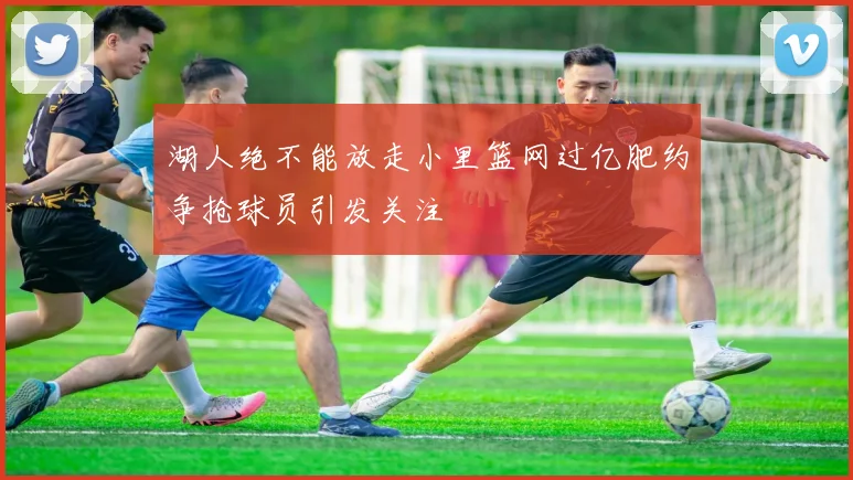 湖人绝不能放走小里篮网过亿肥约争抢球员引发关注