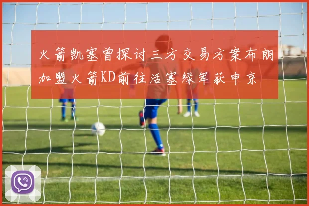 火箭凯塞曾探讨三方交易方案布朗加盟火箭KD前往活塞绿军获申京