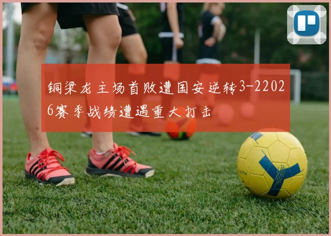 铜梁龙主场首败遭国安逆转3-22026赛季战绩遭遇重大打击