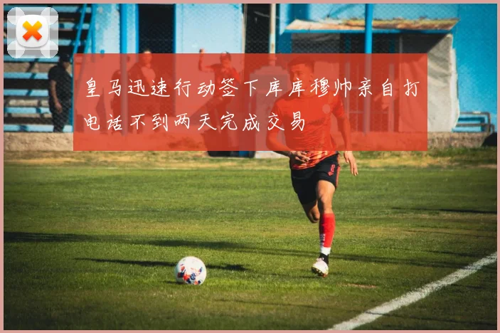 皇马迅速行动签下库库穆帅亲自打电话不到两天完成交易
