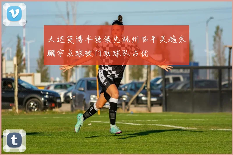 大连英博半场领先杭州临平吴越朱鹏宇点球破门助球队占优