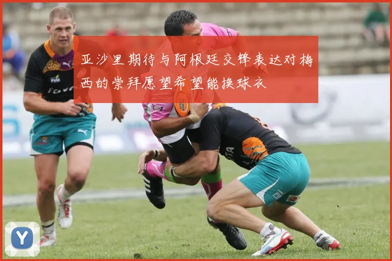 亚沙里期待与阿根廷交锋表达对梅西的崇拜愿望希望能换球衣