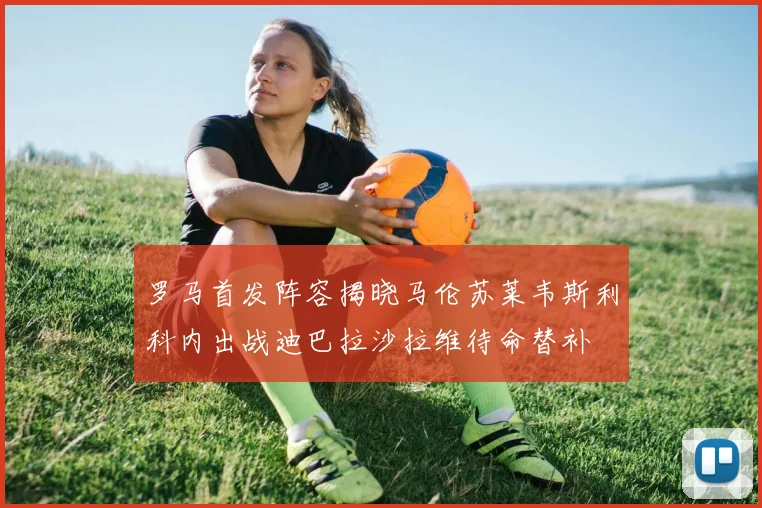 罗马首发阵容揭晓马伦苏莱韦斯利科内出战迪巴拉沙拉维待命替补