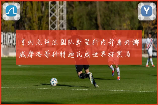 亨利点评法国队新星科内并看好挪威摩洛哥科特迪瓦成世界杯黑马