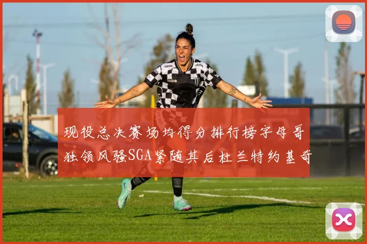 现役总决赛场均得分排行榜字母哥独领风骚SGA紧随其后杜兰特约基奇东契奇争夺第三